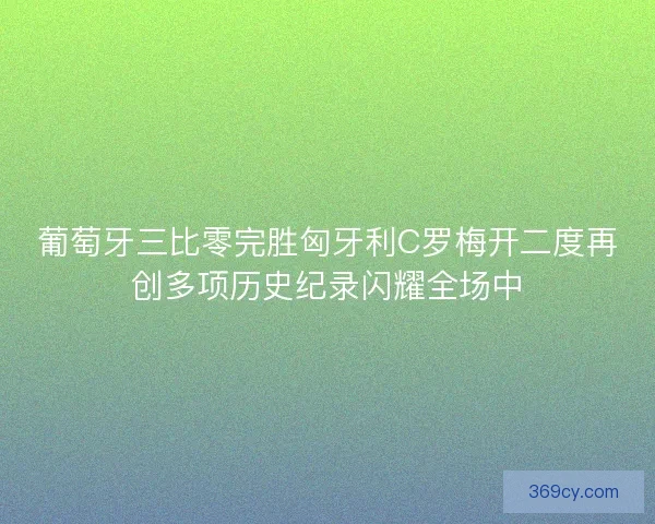 葡萄牙三比零完胜匈牙利C罗梅开二度再创多项历史纪录闪耀全场中