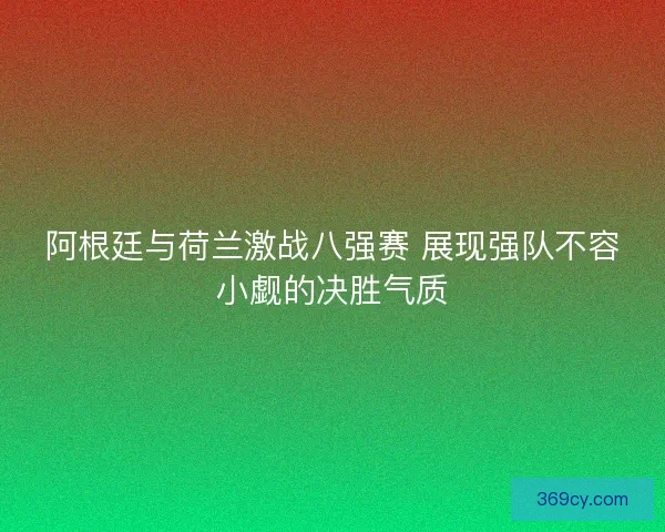阿根廷与荷兰激战八强赛 展现强队不容小觑的决胜气质