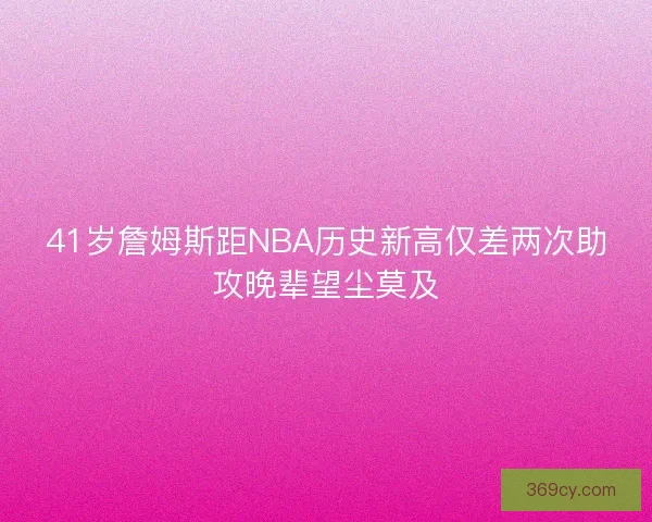 41岁詹姆斯距NBA历史新高仅差两次助攻晚辈望尘莫及