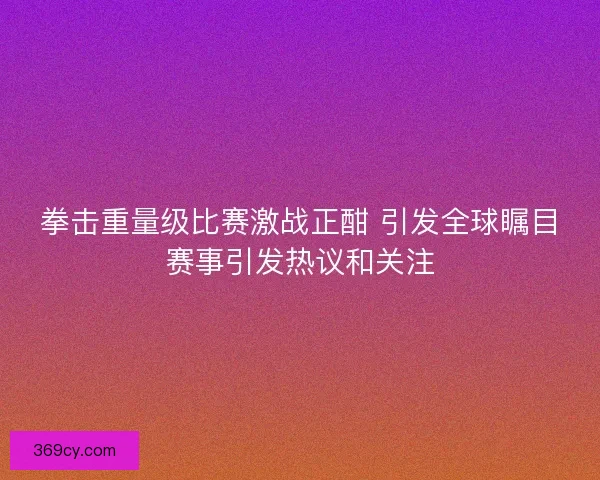 拳击重量级比赛激战正酣 引发全球瞩目赛事引发热议和关注