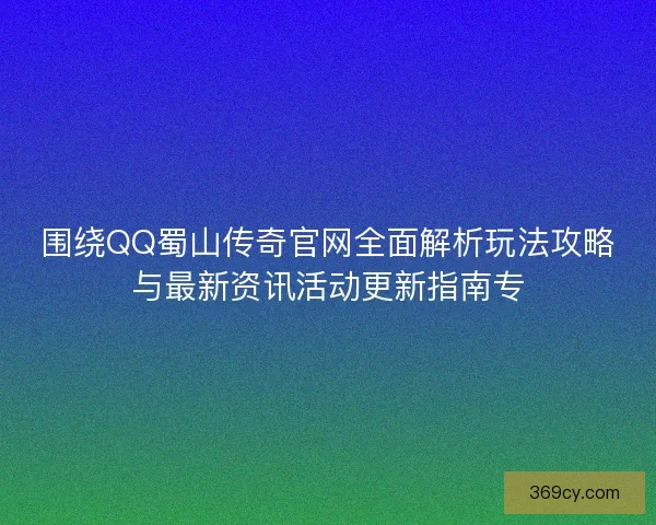 围绕QQ蜀山传奇官网全面解析玩法攻略与最新资讯活动更新指南专