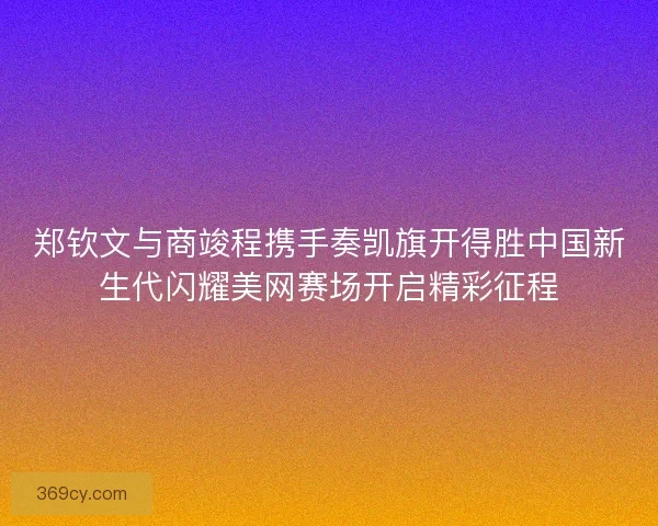 郑钦文与商竣程携手奏凯旗开得胜中国新生代闪耀美网赛场开启精彩征程