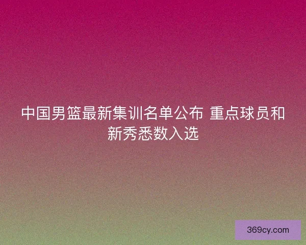 中国男篮最新集训名单公布 重点球员和新秀悉数入选