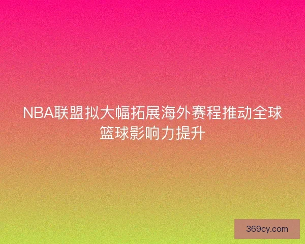 NBA联盟拟大幅拓展海外赛程推动全球篮球影响力提升