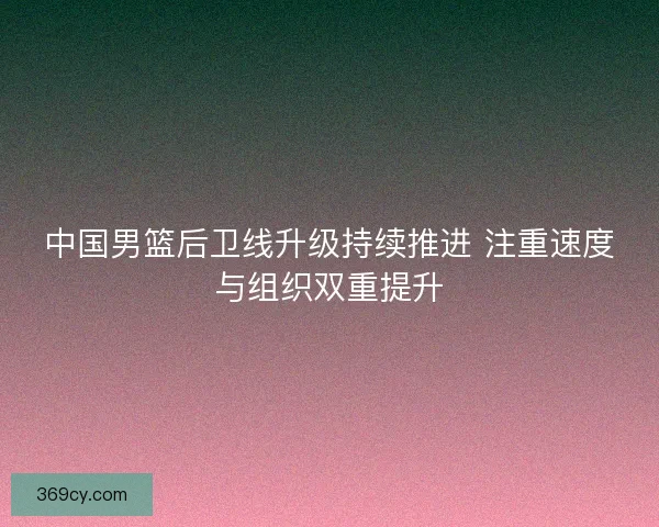 中国男篮后卫线升级持续推进 注重速度与组织双重提升