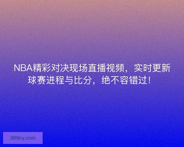 NBA精彩对决现场直播视频，实时更新球赛进程与比分，绝不容错过！